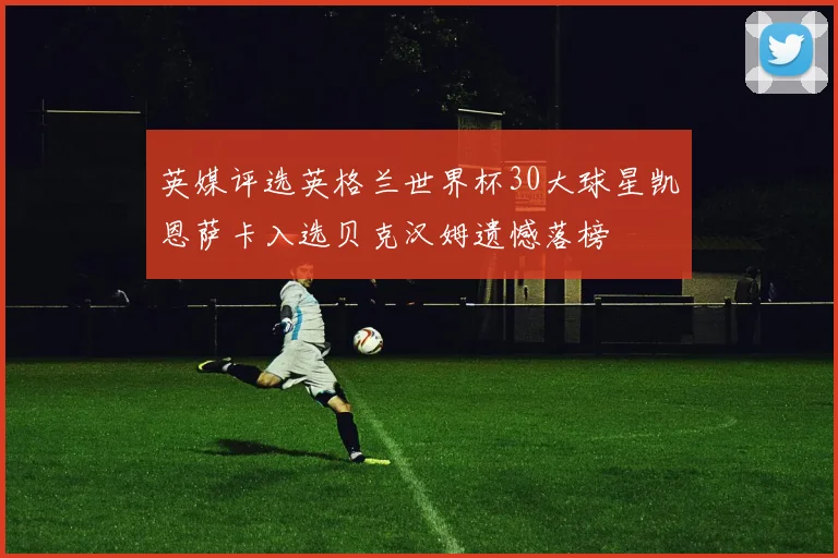 英媒评选英格兰世界杯30大球星凯恩萨卡入选贝克汉姆遗憾落榜