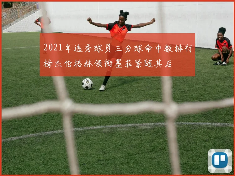 2021年选秀球员三分球命中数排行榜杰伦格林领衔墨菲紧随其后