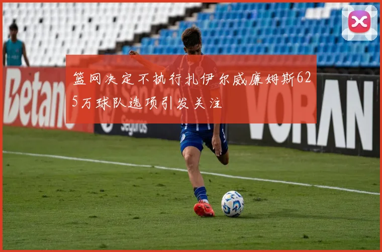 篮网决定不执行扎伊尔威廉姆斯625万球队选项引发关注