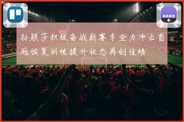 孙颖莎积极备战新赛季全力冲击首冠恢复训练提升状态再创佳绩
