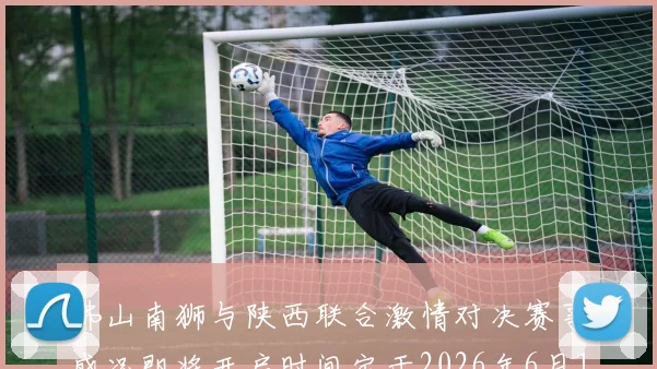 佛山南狮与陕西联合激情对决赛事盛况即将开启时间定于2026年6月14日周日晚上七点半