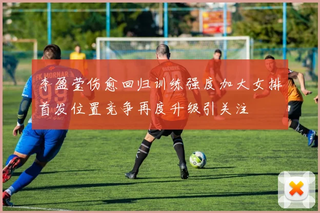 李盈莹伤愈回归训练强度加大女排首发位置竞争再度升级引关注