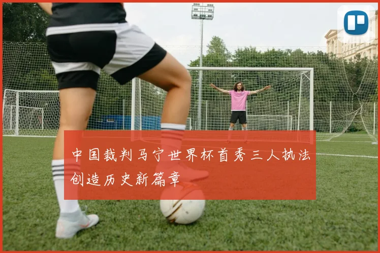 中国裁判马宁世界杯首秀三人执法创造历史新篇章