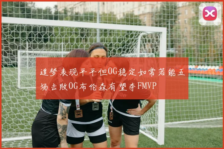 追梦表现平平但OG稳定如常若能五场击败OG布伦森有望夺FMVP