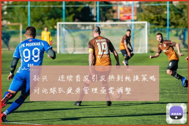 孙兴慜连续首发引发热刺轮换策略讨论球队疲劳管理亟需调整