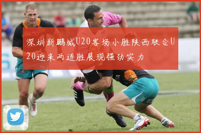 深圳新鹏城U20客场小胜陕西联合U20迎来两连胜展现强劲实力