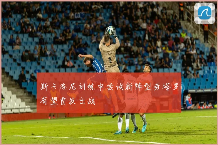 斯卡洛尼训练中尝试新阵型劳塔罗有望首发出战