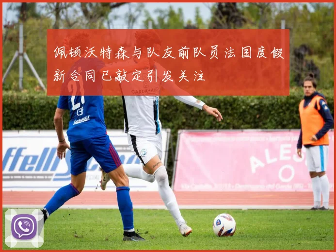 佩顿沃特森与队友前队员法国度假新合同已敲定引发关注