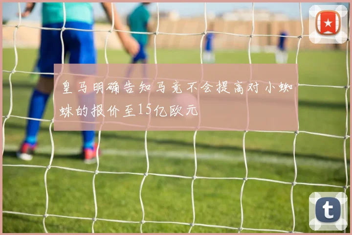 皇马明确告知马竞不会提高对小蜘蛛的报价至15亿欧元