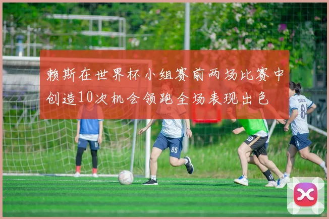 赖斯在世界杯小组赛前两场比赛中创造10次机会领跑全场表现出色