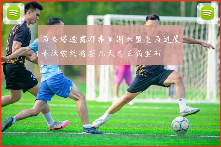 马洛塔透露邓弗里斯加盟皇马进展齐沃续约将在几天内正式宣布