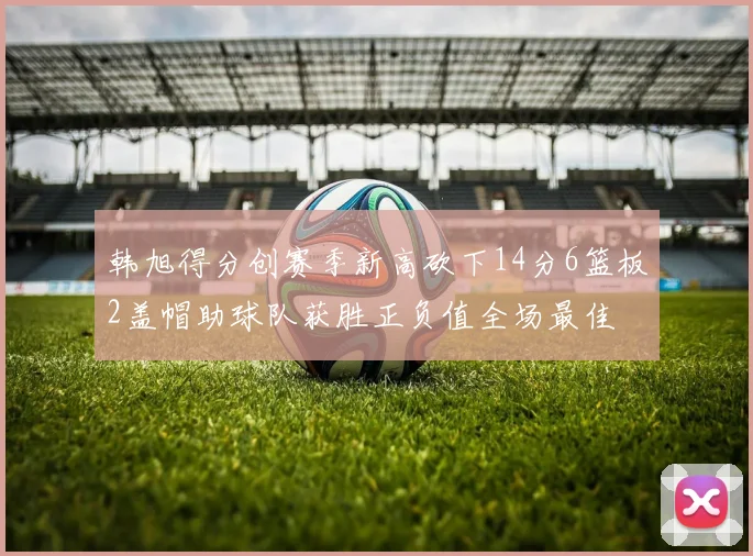 韩旭得分创赛季新高砍下14分6篮板2盖帽助球队获胜正负值全场最佳