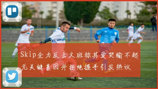 Skip全力反击文班称其爱哭输不起无关键基因并拒绝握手引发热议